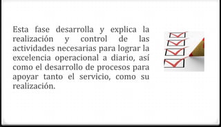 Esta fase desarrolla y explica la
realización y control de las
actividades necesarias para lograr la
excelencia operacional a diario, así
como el desarrollo de procesos para
apoyar tanto el servicio, como su
realización.
 