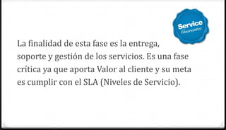 La finalidad de esta fase es la entrega,
soporte y gestión de los servicios. Es una fase
crítica ya que aporta Valor al cliente y su meta
es cumplir con el SLA (Niveles de Servicio).
 