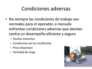 Condiciones adversas
• No siempre las condiciones de trabajo son
normales para el operador, a menudo
enfrentan condiciones adversas que atentan
contra un desempeño eficiente y seguro
– Pasillos estrechos
– Condiciones de luz insuficiente
– Pisos disparejos
– Variedad de carga
 