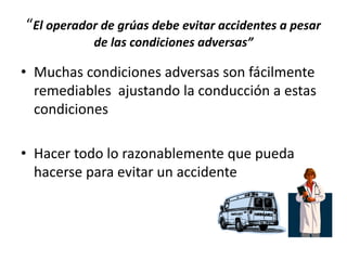 “El operador de grúas debe evitar accidentes a pesar
de las condiciones adversas”
• Muchas condiciones adversas son fácilmente
remediables ajustando la conducción a estas
condiciones
• Hacer todo lo razonablemente que pueda
hacerse para evitar un accidente
 