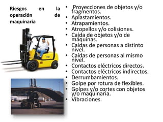 Riesgos en la
operación de
maquinaria
• Proyecciones de objetos y/o
fragmentos.
• Aplastamientos.
• Atrapamientos.
• Atropellos y/o colisiones.
• Caída de objetos y/o de
máquinas.
• Caídas de personas a distinto
nivel.
• Caídas de personas al mismo
nivel.
• Contactos eléctricos directos.
• Contactos eléctricos indirectos.
• Derrumbamientos.
• Golpe por rotura de flexibles.
• Golpes y/o cortes con objetos
y/o maquinaria.
• Vibraciones.
 