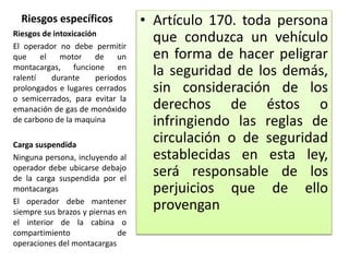 Riesgos específicos • Artículo 170. toda persona
que conduzca un vehículo
en forma de hacer peligrar
la seguridad de los demás,
sin consideración de los
derechos de éstos o
infringiendo las reglas de
circulación o de seguridad
establecidas en esta ley,
será responsable de los
perjuicios que de ello
provengan
Riesgos de intoxicación
El operador no debe permitir
que el motor de un
montacargas, funcione en
ralentí durante periodos
prolongados e lugares cerrados
o semicerrados, para evitar la
emanación de gas de monóxido
de carbono de la maquina
Carga suspendida
Ninguna persona, incluyendo al
operador debe ubicarse debajo
de la carga suspendida por el
montacargas
El operador debe mantener
siempre sus brazos y piernas en
el interior de la cabina o
compartimiento de
operaciones del montacargas
 