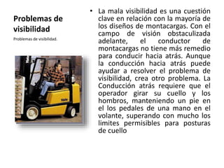 Problemas de
visibilidad
• La mala visibilidad es una cuestión
clave en relación con la mayoría de
los diseños de montacargas. Con el
campo de visión obstaculizada
adelante, el conductor de
montacargas no tiene más remedio
para conducir hacia atrás. Aunque
la conducción hacia atrás puede
ayudar a resolver el problema de
visibilidad, crea otro problema. La
Conducción atrás requiere que el
operador girar su cuello y los
hombros, manteniendo un pie en
el los pedales de una mano en el
volante, superando con mucho los
limites permisibles para posturas
de cuello
Problemas de visibilidad.
 