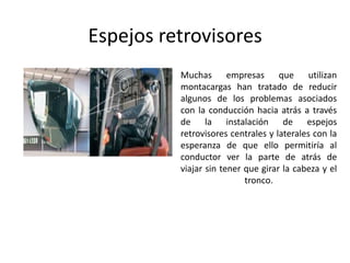 Espejos retrovisores
• Muchas empresas que utilizan
montacargas han tratado de reducir
algunos de los problemas asociados
con la conducción hacia atrás a través
de la instalación de espejos
retrovisores centrales y laterales con la
esperanza de que ello permitiría al
conductor ver la parte de atrás de
viajar sin tener que girar la cabeza y el
tronco.
 