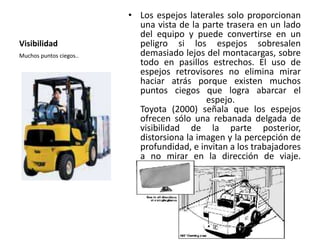 Visibilidad
• Los espejos laterales solo proporcionan
una vista de la parte trasera en un lado
del equipo y puede convertirse en un
peligro si los espejos sobresalen
demasiado lejos del montacargas, sobre
todo en pasillos estrechos. El uso de
espejos retrovisores no elimina mirar
haciar atrás porque existen muchos
puntos ciegos que logra abarcar el
espejo.
Toyota (2000) señala que los espejos
ofrecen sólo una rebanada delgada de
visibilidad de la parte posterior,
distorsiona la imagen y la percepción de
profundidad, e invitan a los trabajadores
a no mirar en la dirección de viaje.
Muchos puntos ciegos..
 