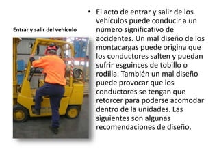 Entrar y salir del vehículo
• El acto de entrar y salir de los
vehículos puede conducir a un
número significativo de
accidentes. Un mal diseño de los
montacargas puede origina que
los conductores salten y puedan
sufrir esguinces de tobillo o
rodilla. También un mal diseño
puede provocar que los
conductores se tengan que
retorcer para poderse acomodar
dentro de la unidades. Las
siguientes son algunas
recomendaciones de diseño.
 
