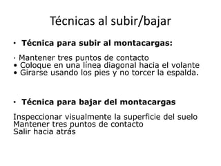 Técnicas al subir/bajar
• Técnica para subir al montacargas:
· Mantener tres puntos de contacto
• Coloque en una línea diagonal hacia el volante
• Girarse usando los pies y no torcer la espalda.
• Técnica para bajar del montacargas
Inspeccionar visualmente la superficie del suelo
Mantener tres puntos de contacto
Salir hacia atrás
 
