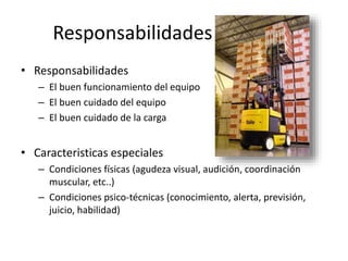 Responsabilidades
• Responsabilidades
– El buen funcionamiento del equipo
– El buen cuidado del equipo
– El buen cuidado de la carga
• Caracteristicas especiales
– Condiciones físicas (agudeza visual, audición, coordinación
muscular, etc..)
– Condiciones psico-técnicas (conocimiento, alerta, previsión,
juicio, habilidad)
 