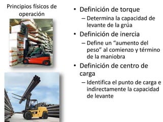 Principios físicos de
operación
• Definición de torque
– Determina la capacidad de
levante de la grúa
• Definición de inercia
– Define un “aumento del
peso” al comienzo y término
de la maniobra
• Definición de centro de
carga
– Identifica el punto de carga e
indirectamente la capacidad
de levante
 