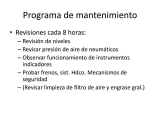 Programa de mantenimiento
• Revisiones cada 8 horas:
– Revisión de niveles
– Revisar presión de aire de neumáticos
– Observar funcionamiento de instrumentos
indicadores
– Probar frenos, sist. Hdco. Mecanismos de
seguridad
– (Revisar limpieza de filtro de aire y engrase gral.)
 