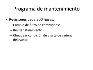 Programa de mantenimiento
• Revisiones cada 500 horas:
– Cambio de filtro de combustible
– Revisar afinamiento
– Chequear condición de ajuste de cadena
delevante
 