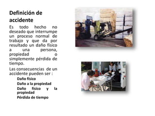 Definición de
accidente
Es todo hecho no
deseado que interrumpe
un proceso normal de
trabajo y que da por
resultado un daño físico
a una persona,
propiedad o
simplemente pérdida de
tiempo.
Las consecuencias de un
accidente pueden ser :
Daño físico
Daño a la propiedad
Daño físico y la
propiedad
Pérdida de tiempo
 