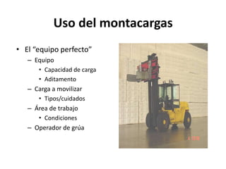 Uso del montacargas
• El “equipo perfecto”
– Equipo
• Capacidad de carga
• Aditamento
– Carga a movilizar
• Tipos/cuidados
– Área de trabajo
• Condiciones
– Operador de grúa
 