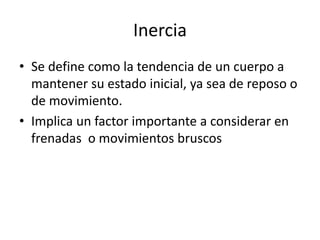 Inercia
• Se define como la tendencia de un cuerpo a
mantener su estado inicial, ya sea de reposo o
de movimiento.
• Implica un factor importante a considerar en
frenadas o movimientos bruscos
 