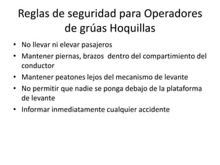 Reglas de seguridad para Operadores
de grúas Hoquillas
• No llevar ni elevar pasajeros
• Mantener piernas, brazos dentro del compartimiento del
conductor
• Mantener peatones lejos del mecanismo de levante
• No permitir que nadie se ponga debajo de la plataforma
de levante
• Informar inmediatamente cualquier accidente
 