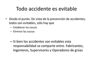 Todo accidente es evitable
• Desde el punto. De vista de la prevención de accidentes,
todos son evitables, sólo hay que
– Establecer las causas
– Eliminar las causas
– Si bien los accidentes son evitables esta
responsabilidad se comparte entre. Fabricantes,
Ingenieros, Supervisores y Operadores de grúas
 