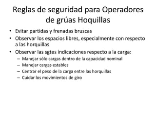 Reglas de seguridad para Operadores
de grúas Hoquillas
• Evitar partidas y frenadas bruscas
• Observar los espacios libres, especialmente con respecto
a las horquillas
• Observar las sgtes indicaciones respecto a la carga:
– Manejar sólo cargas dentro de la capacidad nominal
– Manejar cargas estables
– Centrar el peso de la carga entre las horquillas
– Cuidar los movimientos de giro
 
