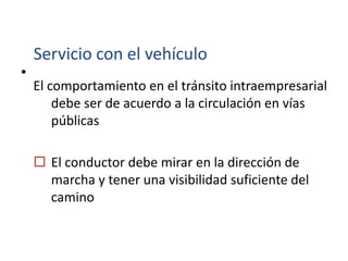 •
Servicio con el vehículo
El comportamiento en el tránsito intraempresarial
debe ser de acuerdo a la circulación en vías
públicas
 El conductor debe mirar en la dirección de
marcha y tener una visibilidad suficiente del
camino
 