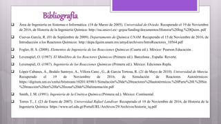 Bibliografía
 Área de Ingeniería en Sistemas e Informática. (18 de Marzo de 2005). Universidad de Oviedo. Recuperado el 19 de Noviembre
de 2016, de Historia de la Ingeniería Química: http://isa.uniovi.es/~gojea/funding/documentos/Historia%20Ing.%20Quim..pdf
 Cuevas García, R. (01 de Septiembre de 2009). Departamento de Química UNAM. Recuperado el 13 de Noviembre de 2016, de
Introducción a los Reactores Químicos: http://depa.fquim.unam.mx/amyd/archivero/IntroReactores_10564.pdf
 Fogler, H. S. (2008). Elementos de Ingeniería de las Reacciones Químicas (Cuarta ed.). México: Pearson Educación .
 Levenspiel, O. (1987). El Minilibro de los Reactores Químicos (Primera ed.). Barcelona , España: Reverte.
 Levenspiel, O. (1987). Ingeniería de las Reacciones Químicas (Primera ed.). México: Ediciones Repla.
 López Cabanes, A., Bodalo Santoyo, A., Villora Cano , G., & García Tortosa, R. (21 de Mayo de 2010). Universidad de Murcia.
Recuperado el 19 de Noviembre de 2016, de Simulación de Reactores Autotérmicos:
https://digitum.um.es/xmlui/bitstream/10201/4590/1/Simulación%20de%20reactores%20autotérmicos.%20Parte%20I.%20Sin
%20reacción%20en%20la%20zona%20de%20alimentación.pdf
 Smith, J. M. (1991). Ingeniería de la Cinética Química (Primera ed.). México: Continental.
 Torres T., J. (23 de Enero de 2007). Universidad Rafael Landívar. Recuperado el 19 de Noviembre de 2016, de Historia de la
Ingeniería Química: https://www.url.edu.gt/PortalURL/Archivos/29/Archivos/historia_iq.pdf
 