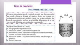Tipos de Reactores
El reactor intermitente tiene la ventaja de permitir una alta conversión,
que puede obtenerse dejando el reactivo dentro del reactor por
periodos prolongados, pero también cuenta con la desventaja del alto
costo de mano de obra por lote, la variabilidad del producto de un lote
con otro y la dificultad para producción a gran escala.
Su operación se divide en 5 pasos:
1. Se agrega una carga de reactivos.
2. Se lleva el reactor a condiciones de operación.
3. Se mantiene a estas condiciones un lapso de tiempo determinado,
durante los cuales se realiza la reacción.
4. Se lleva al reactor a las condiciones necesarias para descargar el
producto.
5. Se lava el reactor.
 