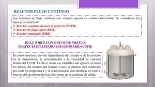 Los reactores de flujo continuo casi siempre operan en estado estacionario. Se consideran tres
tipos principalmente:
Reactor continuo de mezcla perfecta (CSTR)
Reactor de flujo tapón (PFR)
Reactor empacado (PBR)
En estos reactores, no hay dependencia del tiempo o de la posición
en la temperatura, la concentración o la velocidad de reacción
dentro del CSTR. Es decir, todas las variables son iguales en todos
los puntos del interior del reactor. Como se plantea esta condición,
por ende la temperatura y la concentración son idénticas en todo el
interior del recipiente de reacción como en la corriente de salida.
 