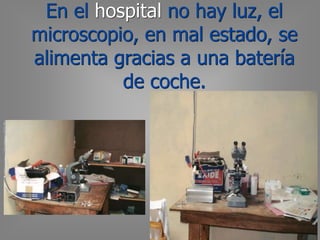 En el hospital no hay luz, el
microscopio, en mal estado, se
alimenta gracias a una batería
de coche.
 
