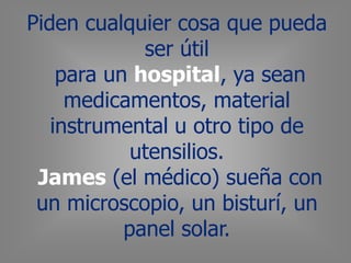 Piden cualquier cosa que pueda
ser útil
para un hospital, ya sean
medicamentos, material
instrumental u otro tipo de
utensilios.
James (el médico) sueña con
un microscopio, un bisturí, un
panel solar.
 