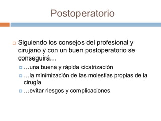 Postoperatorio
 Siguiendo los consejos del profesional y
cirujano y con un buen postoperatorio se
conseguirá…
 …una buena y rápida cicatrización
 …la minimización de las molestias propias de la
cirugía
 …evitar riesgos y complicaciones
 