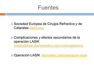 Fuentes
 Sociedad Europea de Cirugía Refractiva y de
Cataratas escrs.org
 Complicaciones y efectos secundarios de la
operación LASIK
medicablogs.diariomedico.com/visiongestiona
 Operación LASIK visiondiez.com/operacion-lasik
 