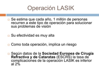 Operación LASIK
 Se estima que cada año, 1 millón de personas
recurren a este tipo de operación para solucionar
sus problemas de visión
 Su efectividad es muy alta
 Como toda operación, implica un riesgo
 Según datos de la Sociedad Europea de Cirugía
Refractiva y de Cataratas (ESCRS) la tasa de
complicaciones de la operación LASIK es inferior
al 2%
 