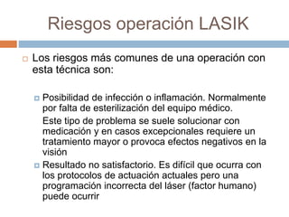 Riesgos operación LASIK
 Los riesgos más comunes de una operación con
esta técnica son:
 Posibilidad de infección o inflamación. Normalmente
por falta de esterilización del equipo médico.
Este tipo de problema se suele solucionar con
medicación y en casos excepcionales requiere un
tratamiento mayor o provoca efectos negativos en la
visión
 Resultado no satisfactorio. Es difícil que ocurra con
los protocolos de actuación actuales pero una
programación incorrecta del láser (factor humano)
puede ocurrir
 