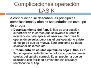 Complicaciones operación
LASIK
 A continuación se describen las principales
complicaciones y efectos secundarios de este tipo
de cirugía
 Desplazamiento del flap. El flap es una sección
superficial de la córnea que se levanta durante la
intervención para aplicar el láser excímer. Tras la
operación se sella, pero tras el postoperatorio existe
el riesgo de que se mueva. Este problema se debe
solucionar de inmediato.
 Crecimiento de células epiteliales bajo el flap. Si el
flap no queda perfectamente colocado pueden crecer
células del epitelio corneal. Es un problema que se
soluciona con facilidad eliminando las células y
recolocando el flap
 