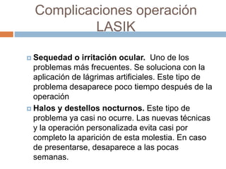 Complicaciones operación
LASIK
 Sequedad o irritación ocular. Uno de los
problemas más frecuentes. Se soluciona con la
aplicación de lágrimas artificiales. Este tipo de
problema desaparece poco tiempo después de la
operación
 Halos y destellos nocturnos. Este tipo de
problema ya casi no ocurre. Las nuevas técnicas
y la operación personalizada evita casi por
completo la aparición de esta molestia. En caso
de presentarse, desaparece a las pocas
semanas.
 