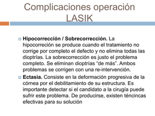 Complicaciones operación
LASIK
 Hipocorrección / Sobrecorrección. La
hipocorreción se produce cuando el tratamiento no
corrige por completo el defecto y no elimina todas las
dioptrías. La sobrecorrección es justo el problema
completo. Se eliminan dioptrías “de más”. Ambos
problemas se corrigen con una re-intervención.
 Ectasia. Consiste en la deformación progresiva de la
córnea por el debilitamiento de su estructura. Es
importante detectar si el candidato a la cirugía puede
sufrir este problema. De producirse, existen téncincas
efectivas para su solución
 