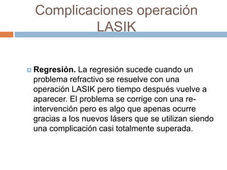 Complicaciones operación
LASIK
 Regresión. La regresión sucede cuando un
problema refractivo se resuelve con una
operación LASIK pero tiempo después vuelve a
aparecer. El problema se corrige con una re-
intervención pero es algo que apenas ocurre
gracias a los nuevos lásers que se utilizan siendo
una complicación casi totalmente superada.
 