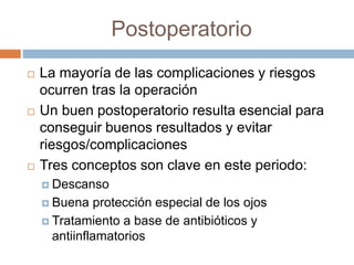 Postoperatorio
 La mayoría de las complicaciones y riesgos
ocurren tras la operación
 Un buen postoperatorio resulta esencial para
conseguir buenos resultados y evitar
riesgos/complicaciones
 Tres conceptos son clave en este periodo:
 Descanso
 Buena protección especial de los ojos
 Tratamiento a base de antibióticos y
antiinflamatorios
 