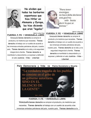 No olviden que
todas las barbaries
espantosas que
hizo Hitler en
Alemania y Europa,
las hizo diciendo
que eran “legales”
Martin Luther King

FUERZA Y FE

Martin Luther King

FUERZA Y FE



VENEZUELA LIBRE

VENEZUELA LIBRE

Venezuela tienes derecho a comprar el

Venezuela tienes derecho a comprar el

producto y la medicina que necesitas. Tienes

producto y la medicina que necesitas. Tienes

derecho al trabajo con un sueldo de acuerdo a

derecho al trabajo con un sueldo de acuerdo a

las inmensas entradas petroleras del país,

las inmensas entradas petroleras del país, nuestro

nuestro país. Tienes derecho a la vida y a la

país. Tienes derecho a la vida y a la seguridad

seguridad integral de tu familia. Tienes

integral de tu familia. Tienes derecho a

derecho a manifestar tu descontento y a

manifestar tu descontento y a expresar y defender

expresar y defender el valor Justicia - Vida -

el valor Justicia - Vida - Libertad

Libertad

País Democracia y Vida

FUERZA Y FE





vs

Patria Socialismo y Muerte

VENEZUELA LIBRE

Venezuela tienes derecho a comprar el producto y la medicina que
necesitas. Tienes derecho al trabajo con un sueldo de acuerdo a las
inmensas entradas petroleras del país, nuestro país. Tienes derecho a la

 