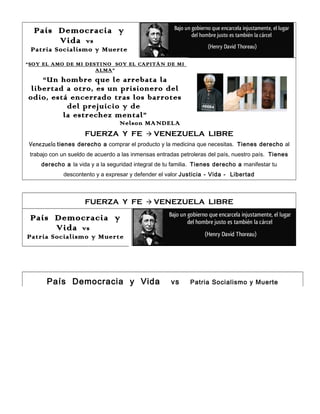 País Democracia y
Vida vs
Patria Socialismo y Muerte
“SOY EL AMO DE MI DESTINO SOY EL CAPITÁN DE MI
ALMA”

“Un hombre que le arrebata la
libertad a otro, es un prisionero del
odio, está encerrado tras los barrotes
del prejuicio y de
la estrechez mental”
Nelson MANDELA

FUERZA Y FE  VENEZUELA LIBRE
Venezuela tienes derecho a comprar el producto y la medicina que necesitas. Tienes derecho al
trabajo con un sueldo de acuerdo a las inmensas entradas petroleras del país, nuestro país. Tienes
derecho a la vida y a la seguridad integral de tu familia. Tienes derecho a manifestar tu
descontento y a expresar y defender el valor Justicia - Vida - Libertad

FUERZA Y FE  VENEZUELA LIBRE

País Democracia y
Vida vs
Patria Socialismo y Muerte

País Democracia y Vida

vs

Patria Socialismo y Muerte

 