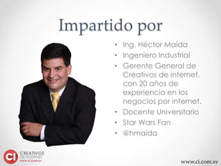 www.ci.com.sv
Impartido por
• Ing. Héctor Maida
• Ingeniero Industrial
• Gerente General de
Creativos de internet,
con 20 años de
experiencia en los
negocios por internet.
• Docente Universitario
• Star Wars Fan
• @hmaida
 
