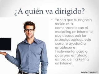 www.ci.com.sv
¿A quién va dirigido?
• Ya sea que tu negocio
recién está
comenzando con el
marketing en Internet o
que deseas pulir los
aspectos básicos, este
curso te ayudará a
establecer e
implementar paso a
paso una estrategia
exitosa de marketing
en Internet.
 