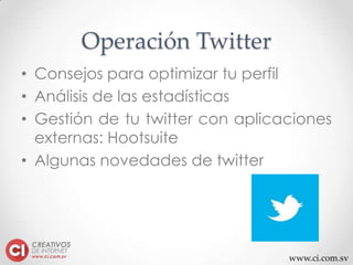 www.ci.com.sv
Operación Twitter
• Consejos para optimizar tu perfil
• Análisis de las estadísticas
• Gestión de tu twitter con aplicaciones
externas: Hootsuite
• Algunas novedades de twitter
 