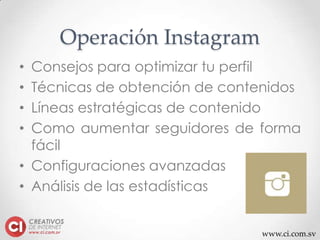 www.ci.com.sv
Operación Instagram
• Consejos para optimizar tu perfil
• Técnicas de obtención de contenidos
• Líneas estratégicas de contenido
• Como aumentar seguidores de forma
fácil
• Configuraciones avanzadas
• Análisis de las estadísticas
 