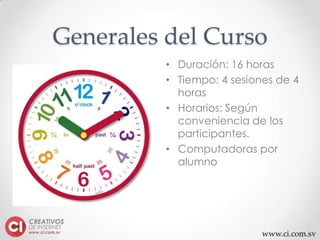 www.ci.com.sv
Generales del Curso
• Duración: 16 horas
• Tiempo: 4 sesiones de 4
horas
• Horarios: Según
conveniencia de los
participantes.
• Computadoras por
alumno
 