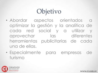 www.ci.com.sv
Objetivo
• Abordar aspectos orientados a
optimizar la gestión y la analítica de
cada red social y a utilizar y
aprovechar las diferentes
herramientas publicitarias de cada
una de ellas.
• Especialmente para empresas de
turismo
 