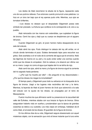 Los dedos de Atab recorrieron la silueta de la figura, repasando cada
uno de sus pulcros relieves. Fue entonces cuando pronunció unas palabras. Lo
hizo en un tono tan bajo que el rey apenas pudo oírle. Mientras, sus ojos se
tornaban brillantes.
      —Los dioses no desean que el despiadado Gilgamesh posea este
símbolo tan preciado. La fortuna que conlleva no le corresponde a él, sino a su
pueblo.
      Atab retrocedía con las manos aún extendidas, que sujetaban la figura
de bronce. Cerró los ojos y dejó que su cuerpo se desplomara por el agujero
del pozo.
      Cuando Gilgamesh se giró, el joven herrero había desaparecido de la
sala del oráculo.
      Atab abrió los ojos. Pudo distinguir la cabeza del rey allí arriba, en el
círculo donde terminaba el pozo. Estaba demasiado lejos para escuchar sus
gritos. Solo acertaba a oír el ruido de la corriente del agua que le envolvía. Notó
las lágrimas de Inanna en su piel y no pudo evitar soltar una sonrisa cuando
sintió que los dioses le arropaban. Giró la cabeza y la observó por última vez
en su mano. Luego vio como el agua que bajaba del río se teñía de rojo.
      Atab cerró los ojos, abrió la mano y la figura de bronce siguió la corriente
del río sagrado hasta perderse.
      —¿Por qué ha muerto por ella? —Se preguntó el rey desconsolado—
¿Por qué los dioses me niegan la inmortalidad?
      El tiempo pasó y Gilgamesh puso todo su esfuerzo en la búsqueda de la
figura de bronce. Llegó a los lugares más recónditos del mar y la tierra.
Mientras, la leyenda de Atab el joven herrero de Uruk que sobrevivió a la sala
del oráculo con la ayuda de los dioses, se propagaba por el reino de
Mesopotamia.
      Fueron muchos los que afirmaron sentir su presencia en la oscuridad del
valle del Éufrates, mientras alzaba con sus brazos la figura de bronce. Otros
aseguraban haberlo visto en sueños y proclamaban que la época de grandes
cosechas se debía a su custodia. Los más viejos sin embargo, hablaban de él
como Atab, el enviado de los dioses. El guardián de la figura de bronce.
      En los últimos días de su vida, Gilgamesh seguía obsesionado con aquel
misterioso objeto, con la sensación que vivió el breve instante que lo tuvo entre


                                                                                9
 
