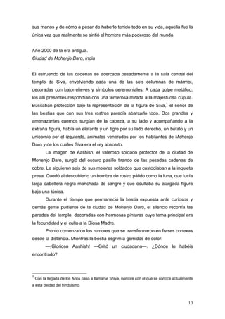 sus manos y de cómo a pesar de haberlo tenido todo en su vida, aquella fue la
única vez que realmente se sintió el hombre más poderoso del mundo.


Año 2000 de la era antigua.
Ciudad de Mohenjo Daro, India


El estruendo de las cadenas se acercaba pesadamente a la sala central del
templo de Siva, envolviendo cada una de las seis columnas de mármol,
decoradas con bajorrelieves y símbolos ceremoniales. A cada golpe metálico,
los allí presentes respondían con una temerosa mirada a la majestuosa cúpula.
Buscaban protección bajo la representación de la figura de Siva,1 el señor de
las bestias que con sus tres rostros parecía abarcarlo todo. Dos grandes y
amenazantes cuernos surgían de la cabeza, a su lado y acompañando a la
extraña figura, había un elefante y un tigre por su lado derecho, un búfalo y un
unicornio por el izquierdo, animales venerados por los habitantes de Mohenjo
Daro y de los cuales Siva era el rey absoluto.
          La imagen de Aashish, el valeroso soldado protector de la ciudad de
Mohenjo Daro, surgió del oscuro pasillo tirando de las pesadas cadenas de
cobre. Le siguieron seis de sus mejores soldados que custodiaban a la inquieta
presa. Quedó al descubierto un hombre de rostro pálido como la luna, que lucía
larga cabellera negra manchada de sangre y que ocultaba su alargada figura
bajo una túnica.
          Durante el tiempo que permaneció la bestia expuesta ante curiosos y
demás gente pudiente de la ciudad de Mohenjo Daro, el silencio recorría las
paredes del templo, decoradas con hermosas pinturas cuyo tema principal era
la fecundidad y el culto a la Diosa Madre.
          Pronto comenzaron los rumores que se transformaron en frases conexas
desde la distancia. Mientras la bestia esgrimía gemidos de dolor.
          —¡Glorioso Aashish! —Gritó un ciudadano—. ¿Dónde lo habéis
encontrado?



1
    Con la llegada de los Arios pasó a llamarse Shiva, nombre con el que se conoce actualmente
a esta deidad del hinduismo.



                                                                                           10
 