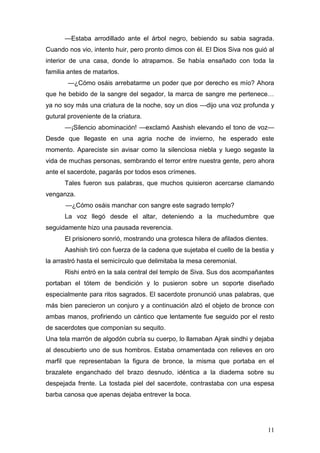 —Estaba arrodillado ante el árbol negro, bebiendo su sabia sagrada.
Cuando nos vio, intento huir, pero pronto dimos con él. El Dios Siva nos guió al
interior de una casa, donde lo atrapamos. Se había ensañado con toda la
familia antes de matarlos.
        —¿Cómo osáis arrebatarme un poder que por derecho es mío? Ahora
que he bebido de la sangre del segador, la marca de sangre me pertenece…
ya no soy más una criatura de la noche, soy un dios —dijo una voz profunda y
gutural proveniente de la criatura.
      —¡Silencio abominación! —exclamó Aashish elevando el tono de voz—
Desde que llegaste en una agria noche de invierno, he esperado este
momento. Apareciste sin avisar como la silenciosa niebla y luego segaste la
vida de muchas personas, sembrando el terror entre nuestra gente, pero ahora
ante el sacerdote, pagarás por todos esos crímenes.
      Tales fueron sus palabras, que muchos quisieron acercarse clamando
venganza.
       —¿Cómo osáis manchar con sangre este sagrado templo?
      La voz llegó desde el altar, deteniendo a la muchedumbre que
seguidamente hizo una pausada reverencia.
      El prisionero sonrió, mostrando una grotesca hilera de afilados dientes.
      Aashish tiró con fuerza de la cadena que sujetaba el cuello de la bestia y
la arrastró hasta el semicírculo que delimitaba la mesa ceremonial.
      Rishi entró en la sala central del templo de Siva. Sus dos acompañantes
portaban el tótem de bendición y lo pusieron sobre un soporte diseñado
especialmente para ritos sagrados. El sacerdote pronunció unas palabras, que
más bien parecieron un conjuro y a continuación alzó el objeto de bronce con
ambas manos, profiriendo un cántico que lentamente fue seguido por el resto
de sacerdotes que componían su sequito.
Una tela marrón de algodón cubría su cuerpo, lo llamaban Ajrak sindhi y dejaba
al descubierto uno de sus hombros. Estaba ornamentada con relieves en oro
marfil que representaban la figura de bronce, la misma que portaba en el
brazalete enganchado del brazo desnudo, idéntica a la diadema sobre su
despejada frente. La tostada piel del sacerdote, contrastaba con una espesa
barba canosa que apenas dejaba entrever la boca.




                                                                             11
 