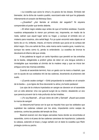 —La svastika que aúna la virtud y la gracia de los dioses. Símbolo del
bienestar, de la dicha de nuestro pueblo, exorcizará este mal que ha golpeado
infamemente el corazón de Mohenjo Daro.
         —¿Svastika? ¿Así llamáis al símbolo del segador? Ni siquiera
comprendéis el poder que tenéis delante.
         —El árbol negro estaba aquí antes de que el hombre existiese. Cuando
nuestros antepasados lo vieron por primera vez, imponente, en medio de la
nada, sabían que aquel lugar sería su hogar, y aunque el símbolo era un
misterio para nosotros, otra señal llegó. Fui yo quien encontró este objeto en el
lecho de un río, brillante, intacto, el mismo símbolo que yacía en la corteza del
árbol negro. Era una señal de Siva, esta marca sería nuestra guía, nuestra luz,
aunque los seres como tú, jamás lo entenderán. La svastika de bronce te
devolverá al infierno del que viniste.
         A las palabras le siguió un canto hipnótico que penetró en las entrañas
de la bestia, obligándole a proferir gritos de dolor en una lengua extraña e
ininteligible que recordaba al chirrido de la madera vieja y que se intuía tan
antigua como las mismas estrellas.
         Cuando el sacerdote terminó, hizo un gesto con la mano a Aashish, que
con la ayuda de sus soldados tiró de las cadenas, levantando al prisionero del
suelo.
         —¡Cuando acabe contigo! —Gritó proyectando la svastika en el corazón
de la bestia— ¡Los tigres de Siva devorarán tu alma y la harán pedazos!
         Los ojos de la criatura inyectados en sangre se clavaron en el sacerdote
con un odio abismal. Una voz gutural surgió de su interior, desatando un eco
que parecía provenir de lo más profundo de las tinieblas.
         —¡Yo soy Baamal!... ¡El que viene de Lilith y Samael! ¡Aquel que posee
la marca de sangre!
         La descomunal fuerza con la que se impulsó hizo que los soldados que
sujetaban las cadenas volasen por los aires, impactando como vasijas de
cerámica, contra las paredes del templo de Siva.
         Baamal avanzó con dos largas zancadas hacia donde se encontraba el
sacerdote, como si el peso de las cadenas careciese de importancia. Ladeando
la cabeza, extendió el brazo y luego señaló con el dedo la svastika que Rishi
protegía contra su pecho.


                                                                              12
 