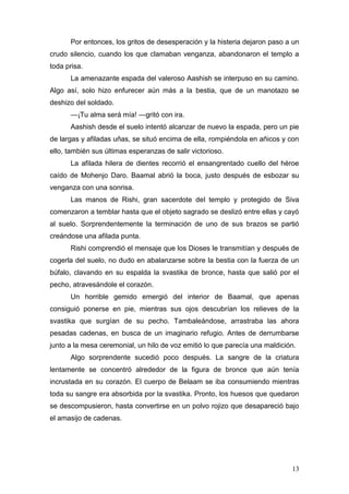 Por entonces, los gritos de desesperación y la histeria dejaron paso a un
crudo silencio, cuando los que clamaban venganza, abandonaron el templo a
toda prisa.
      La amenazante espada del valeroso Aashish se interpuso en su camino.
Algo así, solo hizo enfurecer aún más a la bestia, que de un manotazo se
deshizo del soldado.
      —¡Tu alma será mía! —gritó con ira.
      Aashish desde el suelo intentó alcanzar de nuevo la espada, pero un pie
de largas y afiladas uñas, se situó encima de ella, rompiéndola en añicos y con
ello, también sus últimas esperanzas de salir victorioso.
      La afilada hilera de dientes recorrió el ensangrentado cuello del héroe
caído de Mohenjo Daro. Baamal abrió la boca, justo después de esbozar su
venganza con una sonrisa.
      Las manos de Rishi, gran sacerdote del templo y protegido de Siva
comenzaron a temblar hasta que el objeto sagrado se deslizó entre ellas y cayó
al suelo. Sorprendentemente la terminación de uno de sus brazos se partió
creándose una afilada punta.
      Rishi comprendió el mensaje que los Dioses le transmitían y después de
cogerla del suelo, no dudo en abalanzarse sobre la bestia con la fuerza de un
búfalo, clavando en su espalda la svastika de bronce, hasta que salió por el
pecho, atravesándole el corazón.
      Un horrible gemido emergió del interior de Baamal, que apenas
consiguió ponerse en pie, mientras sus ojos descubrían los relieves de la
svastika que surgían de su pecho. Tambaleándose, arrastraba las ahora
pesadas cadenas, en busca de un imaginario refugio. Antes de derrumbarse
junto a la mesa ceremonial, un hilo de voz emitió lo que parecía una maldición.
      Algo sorprendente sucedió poco después. La sangre de la criatura
lentamente se concentró alrededor de la figura de bronce que aún tenía
incrustada en su corazón. El cuerpo de Belaam se iba consumiendo mientras
toda su sangre era absorbida por la svastika. Pronto, los huesos que quedaron
se descompusieron, hasta convertirse en un polvo rojizo que desapareció bajo
el amasijo de cadenas.




                                                                             13
 