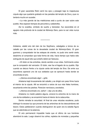 El gran sacerdote Rishi cerró los ojos y presagió bajo la majestuosa
cúpula algo que quedaría grabado en las paredes del templo de Siva y que no
tardaría mucho en suceder.
       —La más grande de las maldiciones está a punto de caer sobre este
pueblo. Nos esperan tiempos de penumbra y catástrofes.
       Así la svastika, símbolo de suerte y bienestar, fue escondida en el
agujero más profundo de la ciudad de Mohenjo Daro, para no ser vista nunca
más.


                                   ---------------


Artatama, adalid ario del clan de los Seythians, cabalgaba a lomos de su
caballo por las ruinas de la devastada ciudad de Mohenjo-Daro. El gran
guerrero y conquistador de las estepas de oriente, no pudo sino sentir cierto
desánimo al comprobar que toda forma de vida, hacía tiempo que había sido
extinguida de aquel sitio que antaño debió ser fastuoso.
       —El dolor en las entrañas, dando sentido a sus vidas. Sufrimiento antes
que la compasión del vencedor. El dolor, ese fue el legado de su pueblo. Dijo
cuando se detuvo frente a la cúpula caída del templo de Siva. De entre sus
escombros apareció uno de sus soldados que se apresuró hasta donde se
encontraba el ario.
       —¡Hemos encontrado algo! —gritó.
       Artatama bajó bruscamente del caballo y se dirigió con paso firme hacia
el interior de la cúpula. Allí se encontró a varios de sus más fieles hombres,
escarbando entre las piedras. Parecían nerviosos y excitados.
       —¡Hemos encontrado oro, señor! —dijo uno de ellos.
       Artatama no medió palabra alguna, arrancó la antorcha de la mano de
uno de los soldados y se encaminó hacia el interior de la catacumba.
       Dentro reinaba la oscuridad. Al final de unas vetustas escaleras, pudo
distinguir la escasa luz que provenía de las antorchas de los descubridores del
tesoro. Estos palidecieron cuando distinguieron de quien era la esbelta figura
que se adentraba en la estancia.
       El ario permaneció impasible hasta que el último de sus hombres
abandonó la sala. Luego observó los cofres, repletos de monedas y pequeñas


                                                                            14
 
